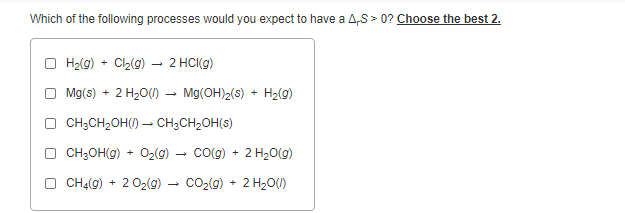 Which of the following processes would you expect to have a A,S > 0? Choose the best 2.
O H2(g) + Cl2(9) – 2 HCI(g)
O Mg(s) + 2 H2O()
Mg(OH)2(s) + H2(g)
O CH;CH2OH() – CH;CH2OH(s)
CH;OH(9) + O2(9) – cog) + 2 H20(g)
CH4(g) + 2 02(g) - CO2(g) + 2 H20()
