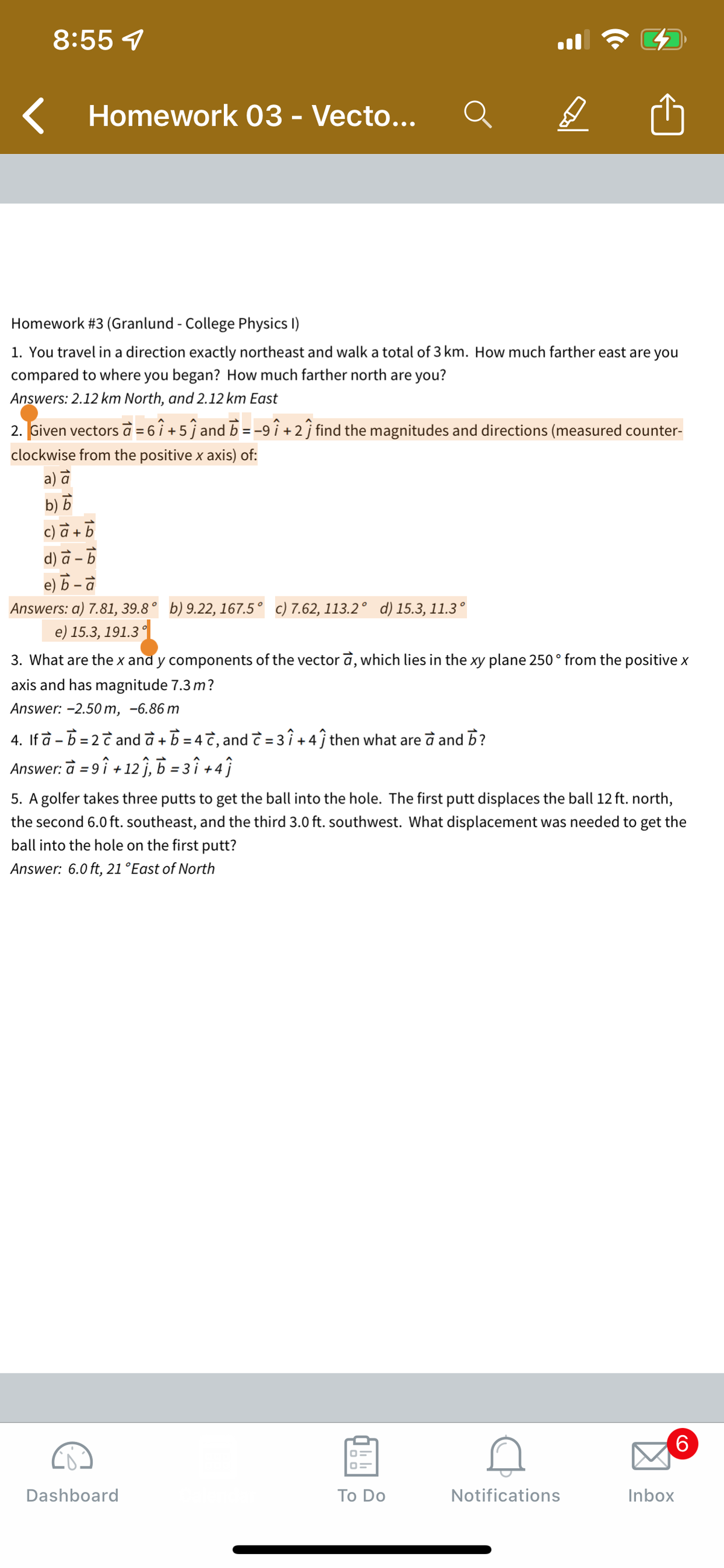 8:55 7
Homework 03 - Vecto...
Homework #3 (Granlund - College Physics I)
1. You travel in a direction exactly northeast and walk a total of 3 km. How much farther east are you
compared to where you began? How much farther north are you?
Answers: 2.12 km North, and 2.12 km East
2. Given vectors à = 6 1 + 5 ĵ and b = -9 î + 2 ĵ find the magnitudes and directions (measured counter-
clockwise from the positive x axis) of:
a) a
b) b
c) a+b
d) à -
e) b a
Answers: a) 7.81, 39.8° b) 9.22, 167.5° c) 7.62, 113.2° d) 15.3, 11.3°
e) 15.3, 191.3°
D
3. What are the x and y components of the vector a, which lies in the xy plane 250 ° from the positive x
axis and has magnitude 7.3 m?
Answer: -2.50 m, -6.86 m
4. If a - b = 2 c and a + b = 4 с, and c = 3 î+4) then what are à and b?
Answer: a = 91 +121, b=31+4)
5. A golfer takes three putts to get the ball into the hole. The first putt displaces the ball 12 ft. north,
the second 6.0 ft. southeast, and the third 3.0 ft. southwest. What displacement was needed to get the
ball into the hole on the first putt?
Answer: 6.0 ft, 21 °East of North
Dashboard
To Do
Notifications
Inbox
(O
6