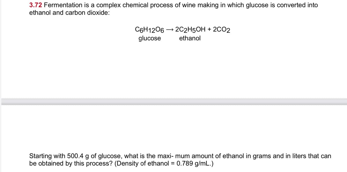 3.72 Fermentation is a complex chemical process of wine making in which glucose is converted into
ethanol and carbon dioxide:
C6H1206 → 202H5OH + 2CO2
glucose
ethanol
Starting with 500.4 g of glucose, what is the maxi- mum amount of ethanol in grams and in liters that can
be obtained by this process? (Density of ethanol = 0.789 g/mL.)
