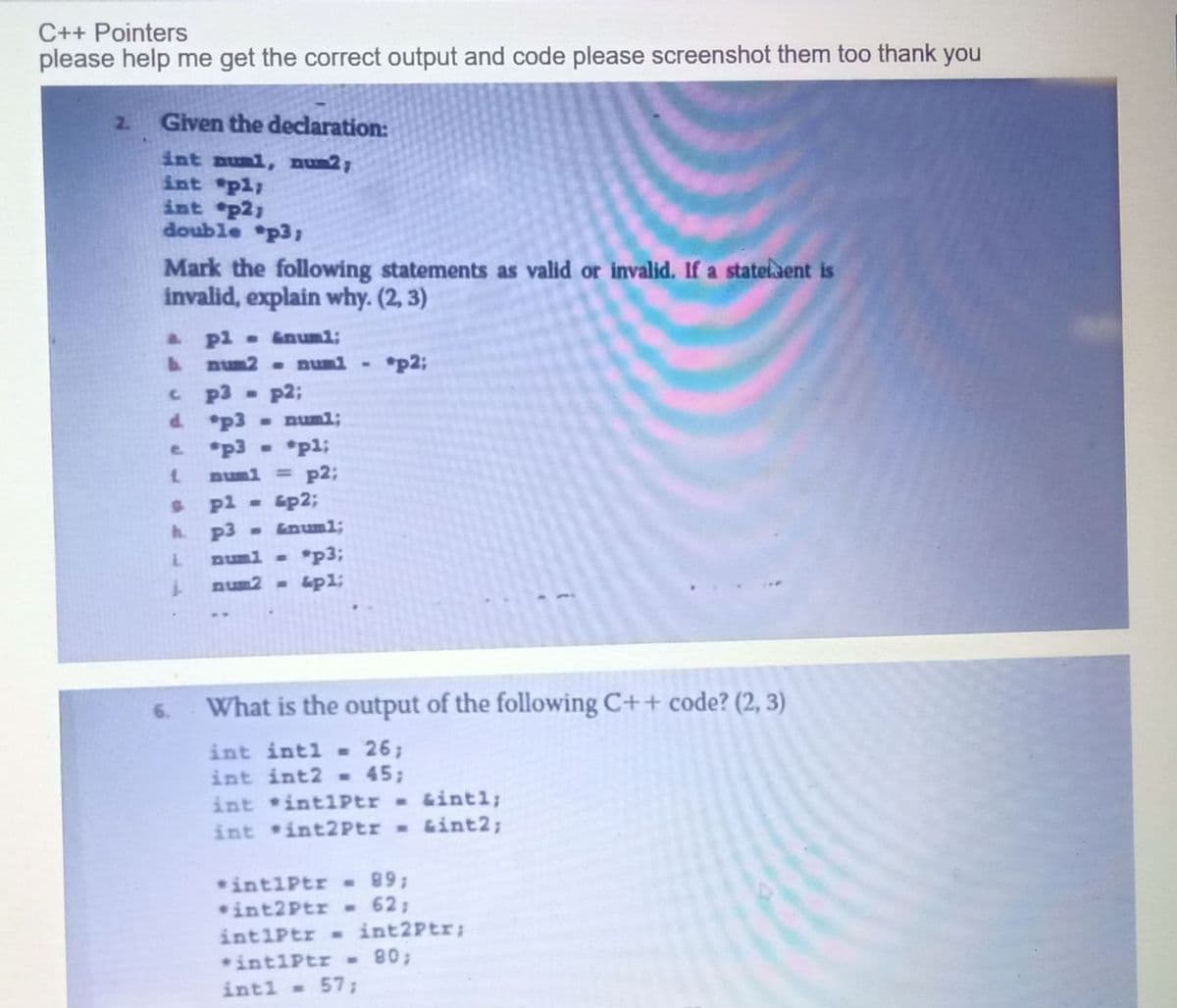 C++ Pointers
please help me get the correct output and code please screenshot them too thank you
2. Given the declaration:
int numi, num2;
int pl;
int p2;
double *p3;
Mark the following statements as valid or invalid. If a statement is
invalid, explain why. (2, 3)
& pl = &num1;
b num? - numi - *p2;
cp3 p2;
d. p3
e
L
h.
L
L
*p3 - p1;
num1 = p2;
pl - 4p2;
p3 - &num1;
num1 = *p3;
num2 <- &p1;
What is the output of the following C++ code? (2, 3)
int int1 = 26;
int int2 = 45;
int int1Ptr&intl;
int int2Ptr = &int2;
int1Ptr = 89;
int2Ptr = 62;
int1Ptr = int2Ptr;
intiptr - 80;
int1 = 57;