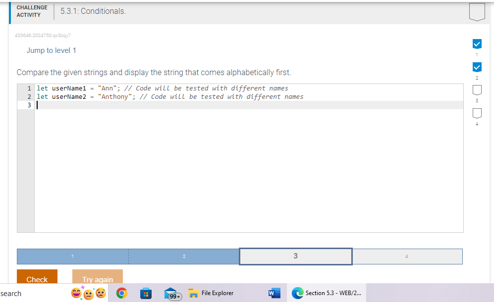 CHALLENGE
ACTIVITY
433646.2024750.qx3zqy7
5.3.1: Conditionals.
search
Jump to level 1
Compare the given strings and display the string that comes alphabetically first.
1 let userName1 = "Ann"; // Code will be tested with different names
2 let userName2 = "Anthony"; // Code will be tested with different names
3
Check
Try again
H
(99+
File Explorer
3
Section 5.3 - WEB/2...
>> DD-