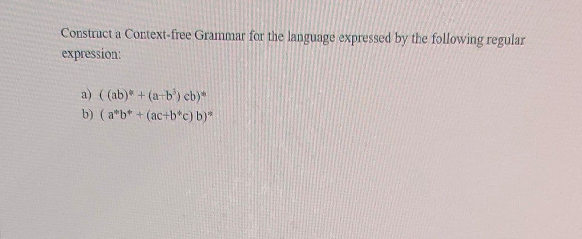 Construct a Context-free Grammar for the language expressed by the following regular
expression:
a) ((ab)* + (a+b³) cb)*
b) (a*b* + (ac+b*c) b)*