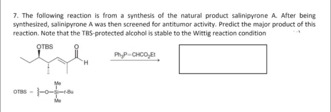 7. The following reaction is from a synthesis of the natural product salinipyrone A. After being
synthesized, salinipyrone A was then screened for antitumor activity. Predict the major product of this
reaction. Note that the TBS-protected alcohol is stable to the Wittig reaction condition
--1
الله
OTBS
Me
OTBS - 1-0-4-1-84
Si-t-Bu
Me
H
Ph₂P=CHCO₂Et