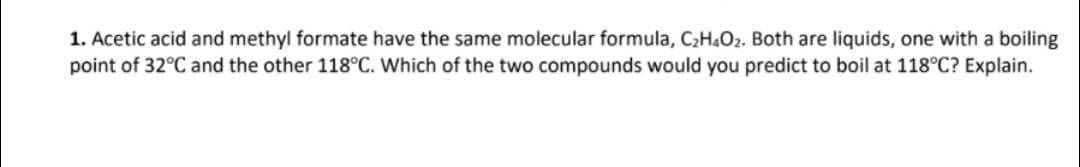 1. Acetic acid and methyl formate have the same molecular formula, C₂H4O₂. Both are liquids, one with a boiling
point of 32°C and the other 118°C. Which of the two compounds would you predict to boil at 118°C? Explain.
