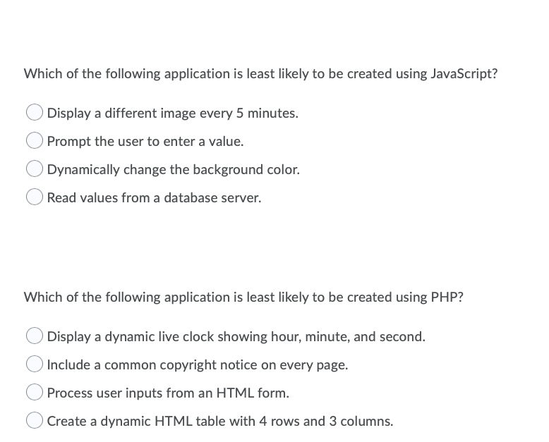 Which of the following application is least likely to be created using JavaScript?
Display a different image every 5 minutes.
Prompt the user to enter a value.
Dynamically change the background color.
Read values from a database server.
Which of the following application is least likely to be created using PHP?
Display a dynamic live clock showing hour, minute, and second.
Include a common copyright notice on every page.
Process user inputs from an HTML form.
Create a dynamic HTML table with 4 rows and 3 columns.