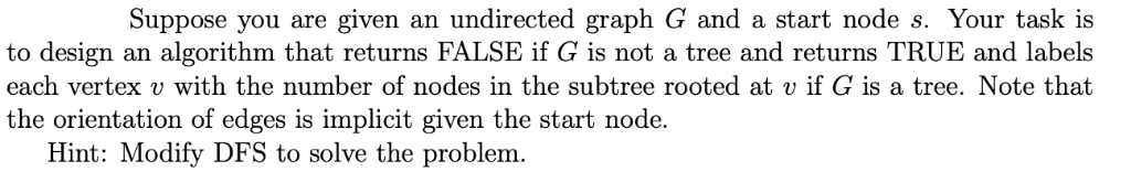 Suppose you are given an undirected graph G and a start node s. Your task is
to design an algorithm that returns FALSE if G is not a tree and returns TRUE and labels
each vertex v with the number of nodes in the subtree rooted at v if G is a tree. Note that
the orientation of edges is implicit given the start node.
Hint: Modify DFS to solve the problem.