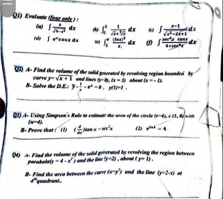 Q1) Evaluate (four only):
(a) S dx
x-1
(b) S dx
() S
dx
V2-2+1
J9-
(d) Se cosx dx
(Inx)3
dx
O Ssectx tanx
xp:
(e
4+secx
Q2) A- Find the volume of the solid generated by revolving region bounded by
curve y= vx+1 and lines (y-0), (x 3) about (x I).
B- Solve the D.E.: y.-e =0, y()=1.
03) A- Using Simpson's Rule to estimate the area of the circle (r-4), c (1, 0) with
(n=4).
tan x = see'x
(2) elns
B- Prove that : (1)
Q4) A- Find the volume of the solid generated by revolving the region between
parabola(y = 4-x) and the line y=2), about (y= i).
B- Find the area between the curve (x-y') and the line (y-2-x) at
"quadrant.
.....
