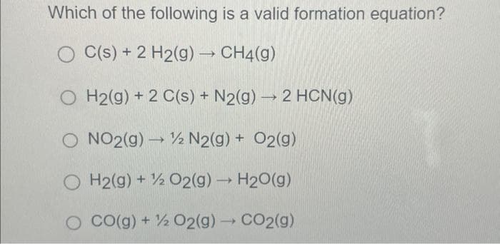 Which of the following is a valid formation equation?
OC(s) + 2 H2(g) → CH4(g)
OH2(g) +2 C(s) + N2(g) → 2 HCN(g)
NO2(g) → N2(g) + O2(g)
H2(g) + O2(g) → H2O(g)
CO(g) + % O2(g) → CO2(g)