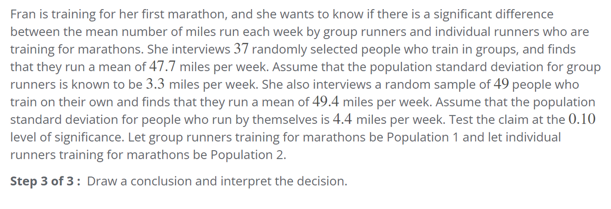 Fran is training for her first marathon, and she wants to know if there is a significant difference
between the mean number of miles run each week by group runners and individual runners who are
training for marathons. She interviews 37 randomly selected people who train in groups, and finds
that they run a mean of 47.7 miles per week. Assume that the population standard deviation for group
runners is known to be 3.3 miles per week. She also interviews a random sample of 49 people who
train on their own and finds that they run a mean of 49.4 miles per week. Assume that the population
standard deviation for people who run by themselves is 4.4 miles per week. Test the claim at the 0.10
level of significance. Let group runners training for marathons be Population 1 and let individual
runners training for marathons be Population 2.
Step 3 of 3: Draw a conclusion and interpret the decision.