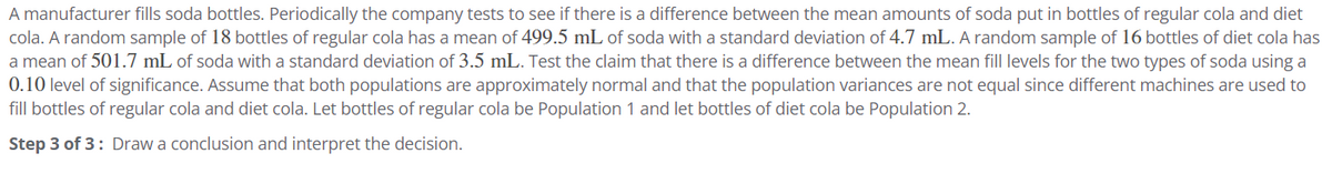 A manufacturer fills soda bottles. Periodically the company tests to see if there is a difference between the mean amounts of soda put in bottles of regular cola and diet
cola. A random sample of 18 bottles of regular cola has a mean of 499.5 mL of soda with a standard deviation of 4.7 mL. A random sample of 16 bottles of diet cola has
a mean of 501.7 mL of soda with a standard deviation of 3.5 mL. Test the claim that there is a difference between the mean fill levels for the two types of soda using a
0.10 level of significance. Assume that both populations are approximately normal and that the population variances are not equal since different machines are used to
fill bottles of regular cola and diet cola. Let bottles of regular cola be Population 1 and let bottles of diet cola be Population 2.
Step 3 of 3: Draw a conclusion and interpret the decision.