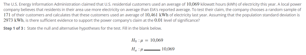 The U.S. Energy Information Administration claimed that U.S. residential customers used an average of 10,069 kilowatt hours (kWh) of electricity this year. A local power
company believes that residents in their area use more electricity on average than EIA's reported average. To test their claim, the company chooses a random sample of
171 of their customers and calculates that these customers used an average of 10,461 kWh of electricity last year. Assuming that the population standard deviation is
2973 kWh, is there sufficient evidence to support the power company's claim at the 0.01 level of significance?
Step 1 of 3: State the null and alternative hypotheses for the test. Fill in the blank below.
Ho 10,069
HH.
10,069