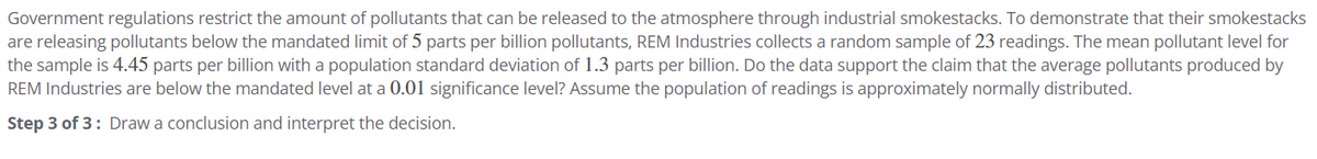 Government regulations restrict the amount of pollutants that can be released to the atmosphere through industrial smokestacks. To demonstrate that their smokestacks
are releasing pollutants below the mandated limit of 5 parts per billion pollutants, REM Industries collects a random sample of 23 readings. The mean pollutant level for
the sample is 4.45 parts per billion with a population standard deviation of 1.3 parts per billion. Do the data support the claim that the average pollutants produced by
REM Industries are below the mandated level at a 0.01 significance level? Assume the population of readings is approximately normally distributed.
Step 3 of 3: Draw a conclusion and interpret the decision.