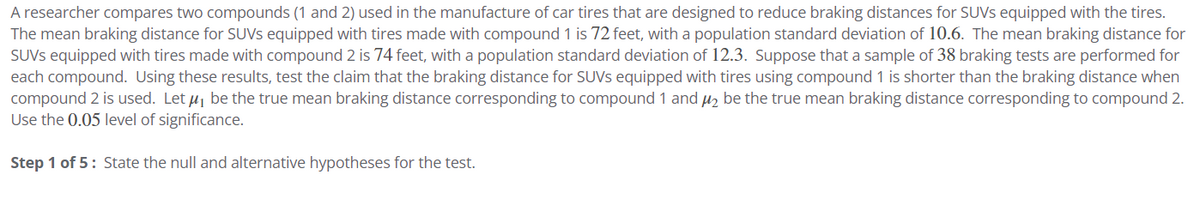 A researcher compares two compounds (1 and 2) used in the manufacture of car tires that are designed to reduce braking distances for SUVs equipped with the tires.
The mean braking distance for SUVs equipped with tires made with compound 1 is 72 feet, with a population standard deviation of 10.6. The mean braking distance for
SUVS equipped with tires made with compound 2 is 74 feet, with a population standard deviation of 12.3. Suppose that a sample of 38 braking tests are performed for
each compound. Using these results, test the claim that the braking distance for SUVs equipped with tires using compound 1 is shorter than the braking distance when
compound 2 is used. Let μ₁ be the true mean braking distance corresponding to compound 1 and ₂ be the true mean braking distance corresponding to compound 2.
Use the 0.05 level of significance.
Step 1 of 5: State the null and alternative hypotheses for the test.