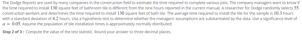 The Dodge Reports are used by many companies in the construction field to estimate the time required to complete various jobs. The company managers want to know if
the time required to install 130 square feet of bathroom tile is different from the nine hours reported in the current manual. A researcher for Dodge randomly selects 55
construction workers and determines the time required to install 130 square feet of bath tile. The average time required to install the tile for the sample is 10.3 hours
with a standard deviation of 4.2 hours. Use a hypothesis test to determine whether the managers' assumptions are substantiated by the data. Use a significance level of
a = 0.05. Assume the population of tile installation times is approximately normally distributed.
Step 2 of 3: Compute the value of the test statistic. Round your answer to three decimal places.