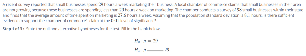 A recent survey reported that small businesses spend 29 hours a week marketing their business. A local chamber of commerce claims that small businesses in their area
are not growing because these businesses are spending less than 29 hours a week on marketing. The chamber conducts a survey of 98 small businesses within their state
and finds that the average amount of time spent on marketing is 27.6 hours a week. Assuming that the population standard deviation is 8.1 hours, is there sufficient
evidence to support the chamber of commerce's claim at the 0.01 level of significance?
Step 1 of 3: State the null and alternative hypotheses for the test. Fill in the blank below.
Hop=29
Haμ
29