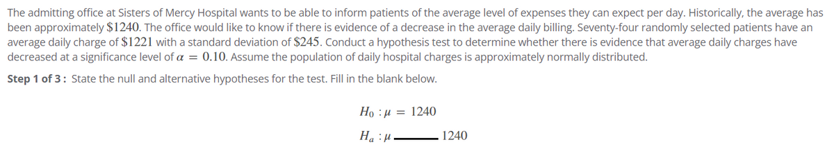 The admitting office at Sisters of Mercy Hospital wants to be able to inform patients of the average level of expenses they can expect per day. Historically, the average has
been approximately $1240. The office would like to know if there is evidence of a decrease in the average daily billing. Seventy-four randomly selected patients have an
average daily charge of $1221 with a standard deviation of $245. Conduct a hypothesis test to determine whether there is evidence that average daily charges have
decreased at a significance level of a = 0.10. Assume the population of daily hospital charges is approximately normally distributed.
Step 1 of 3: State the null and alternative hypotheses for the test. Fill in the blank below.
Ho:μ = 1240
Ha:μ
1240