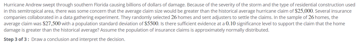 Hurricane Andrew swept through southern Florida causing billions of dollars of damage. Because of the severity of the storm and the type of residential construction used
in this semitropical area, there was some concern that the average claim size would be greater than the historical average hurricane claim of $25,000. Several insurance
companies collaborated in a data gathering experiment. They randomly selected 26 homes and sent adjusters to settle the claims. In the sample of 26 homes, the
average claim was $27,500 with a population standard deviation of $5500. Is there sufficient evidence at a 0.10 significance level to support the claim that the home
damage is greater than the historical average? Assume the population of insurance claims is approximately normally distributed.
Step 3 of 3: Draw a conclusion and interpret the decision.