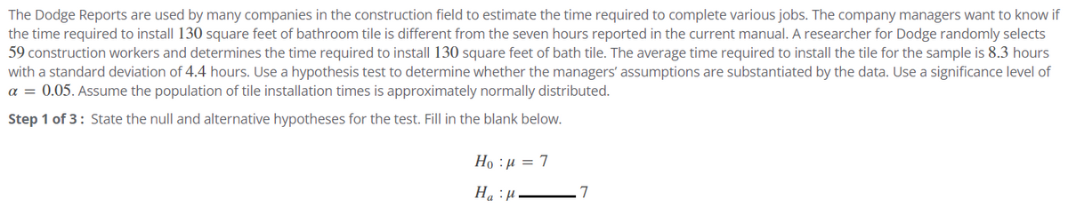 The Dodge Reports are used by many companies in the construction field to estimate the time required to complete various jobs. The company managers want to know if
the time required to install 130 square feet of bathroom tile is different from the seven hours reported in the current manual. A researcher for Dodge randomly selects
59 construction workers and determines the time required to install 130 square feet of bath tile. The average time required to install the tile for the sample is 8.3 hours
with a standard deviation of 4.4 hours. Use a hypothesis test to determine whether the managers' assumptions are substantiated by the data. Use a significance level of
α = 0.05. Assume the population of tile installation times is approximately normally distributed.
Step 1 of 3: State the null and alternative hypotheses for the test. Fill in the blank below.
Ho p=7
HH.
7