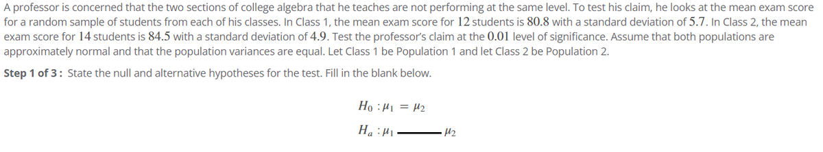 A professor is concerned that the two sections of college algebra that he teaches are not performing at the same level. To test his claim, he looks at the mean exam score
for a random sample of students from each of his classes. In Class 1, the mean exam score for 12 students is 80.8 with a standard deviation of 5.7. In Class 2, the mean
exam score for 14 students is 84.5 with a standard deviation of 4.9. Test the professor's claim at the 0.01 level of significance. Assume that both populations are
approximately normal and that the population variances are equal. Let Class 1 be Population 1 and let Class 2 be Population 2.
Step 1 of 3: State the null and alternative hypotheses for the test. Fill in the blank below.
Ho: M₁ = 4₂
Ha: M
M₂