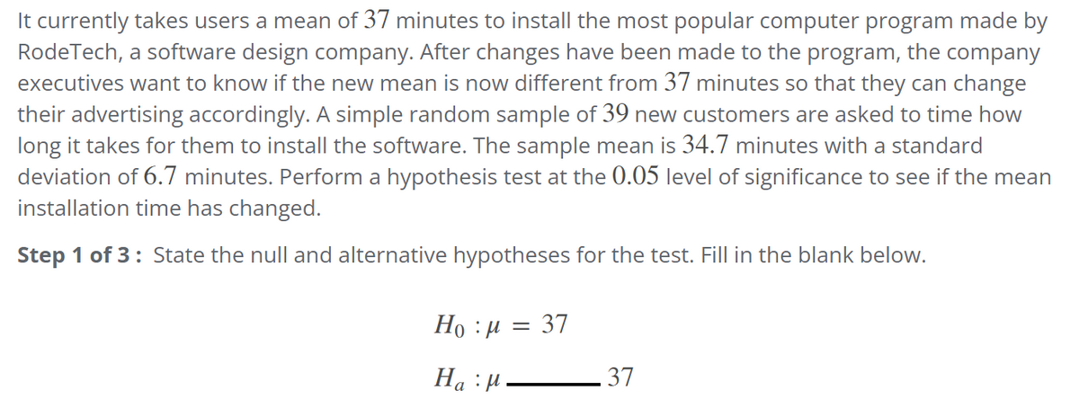 It currently takes users a mean of 37 minutes to install the most popular computer program made by
RodeTech, a software design company. After changes have been made to the program, the company
executives want to know if the new mean is now different from 37 minutes so that they can change
their advertising accordingly. A simple random sample of 39 new customers are asked to time how
long it takes for them to install the software. The sample mean is 34.7 minutes with a standard
deviation of 6.7 minutes. Perform a hypothesis test at the 0.05 level of significance to see if the mean
installation time has changed.
Step 1 of 3: State the null and alternative hypotheses for the test. Fill in the blank below.
Hoμ
Ha: M
= 37
37