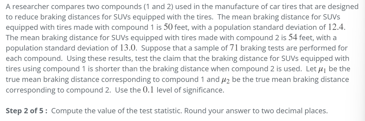 A researcher compares two compounds (1 and 2) used in the manufacture of car tires that are designed
to reduce braking distances for SUVs equipped with the tires. The mean braking distance for SUVS
equipped with tires made with compound 1 is 50 feet, with a population standard deviation of 12.4.
The mean braking distance for SUVs equipped with tires made with compound 2 is 54 feet, with a
population standard deviation of 13.0. Suppose that a sample of 71 braking tests are performed for
each compound. Using these results, test the claim that the braking distance for SUVs equipped with
tires using compound 1 is shorter than the braking distance when compound 2 is used. Let μ₁ be the
true mean braking distance corresponding to compound 1 and μ₂ be the true mean braking distance
corresponding to compound 2. Use the 0.1 level of significance.
Step 2 of 5: Compute the value of the test statistic. Round your answer to two decimal places.