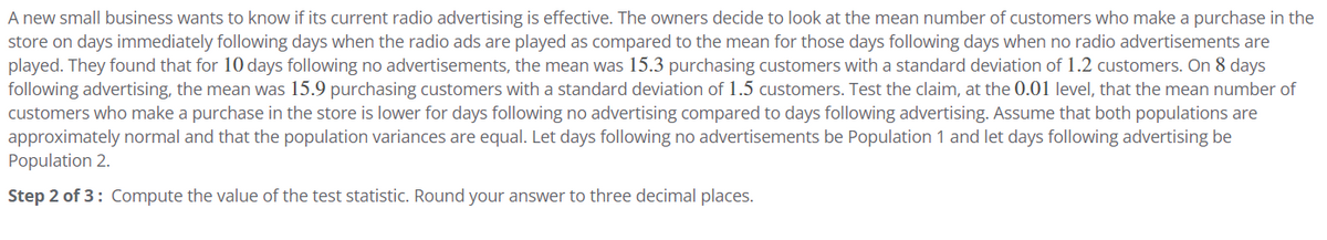 A new small business wants to know if its current radio advertising is effective. The owners decide to look at the mean number of customers who make a purchase in the
store on days immediately following days when the radio ads are played as compared to the mean for those days following days when no radio advertisements are
played. They found that for 10 days following no advertisements, the mean was 15.3 purchasing customers with a standard deviation of 1.2 customers. On 8 days
following advertising, the mean was 15.9 purchasing customers with a standard deviation of 1.5 customers. Test the claim, at the 0.01 level, that the mean number of
customers who make a purchase in the store is lower for days following no advertising compared to days following advertising. Assume that both populations are
approximately normal and that the population variances are equal. Let days following no advertisements be Population 1 and let days following advertising be
Population 2.
Step 2 of 3: Compute the value of the test statistic. Round your answer to three decimal places.