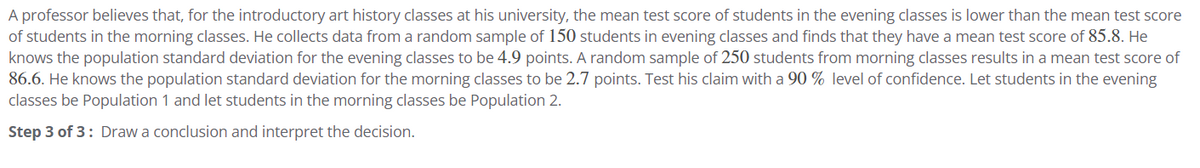 A professor believes that, for the introductory art history classes at his university, the mean test score of students in the evening classes is lower than the mean test score
of students in the morning classes. He collects data from a random sample of 150 students in evening classes and finds that they have a mean test score of 85.8. He
knows the population standard deviation for the evening classes to be 4.9 points. A random sample of 250 students from morning classes results in a mean test score of
86.6. He knows the population standard deviation for the morning classes to be 2.7 points. Test his claim with a 90% level of confidence. Let students in the evening
classes be Population 1 and let students in the morning classes be Population 2.
Step 3 of 3: Draw a conclusion and interpret the decision.