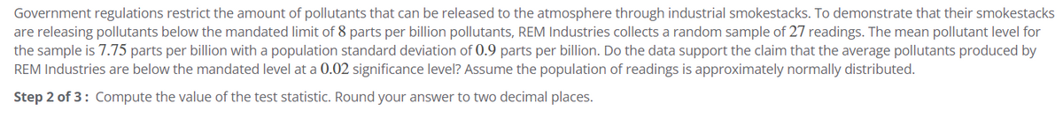 Government regulations restrict the amount of pollutants that can be released to the atmosphere through industrial smokestacks. To demonstrate that their smokestacks
are releasing pollutants below the mandated limit of 8 parts per billion pollutants, REM Industries collects a random sample of 27 readings. The mean pollutant level for
the sample is 7.75 parts per billion with a population standard deviation of 0.9 parts per billion. Do the data support the claim that the average pollutants produced by
REM Industries are below the mandated level at a 0.02 significance level? Assume the population of readings is approximately normally distributed.
Step 2 of 3: Compute the value of the test statistic. Round your answer to two decimal places.