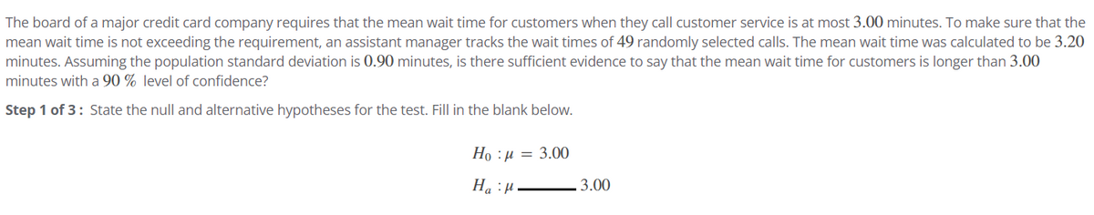 The board of a major credit card company requires that the mean wait time for customers when they call customer service is at most 3.00 minutes. To make sure that the
mean wait time is not exceeding the requirement, an assistant manager tracks the wait times of 49 randomly selected calls. The mean wait time was calculated to be 3.20
minutes. Assuming the population standard deviation is 0.90 minutes, is there sufficient evidence to say that the mean wait time for customers is longer than 3.00
minutes with a 90% level of confidence?
Step 1 of 3: State the null and alternative hypotheses for the test. Fill in the blank below.
Ho=3.00
Ha H
3.00