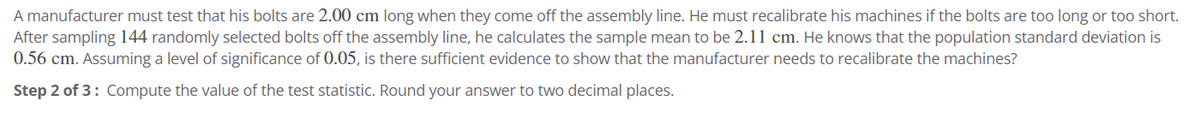 A manufacturer must test that his bolts are 2.00 cm long when they come off the assembly line. He must recalibrate his machines if the bolts are too long or too short.
After sampling 144 randomly selected bolts off the assembly line, he calculates the sample mean to be 2.11 cm. He knows that the population standard deviation is
0.56 cm. Assuming a level of significance of 0.05, is there sufficient evidence to show that the manufacturer needs to recalibrate the machines?
Step 2 of 3: Compute the value of the test statistic. Round your answer to two decimal places.