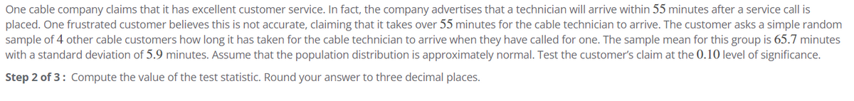 One cable company claims that it has excellent customer service. In fact, the company advertises that a technician will arrive within 55 minutes after a service call is
placed. One frustrated customer believes this is not accurate, claiming that it takes over 55 minutes for the cable technician to arrive. The customer asks a simple random
sample of 4 other cable customers how long it has taken for the cable technician to arrive when they have called for one. The sample mean for this group is 65.7 minutes
with a standard deviation of 5.9 minutes. Assume that the population distribution is approximately normal. Test the customer's claim at the 0.10 level of significance.
Step 2 of 3: Compute the value of the test statistic. Round your answer to three decimal places.