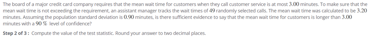 The board of a major credit card company requires that the mean wait time for customers when they call customer service is at most 3.00 minutes. To make sure that the
mean wait time is not exceeding the requirement, an assistant manager tracks the wait times of 49 randomly selected calls. The mean wait time was calculated to be 3.20
minutes. Assuming the population standard deviation is 0.90 minutes, is there sufficient evidence to say that the mean wait time for customers is longer than 3.00
minutes with a 90 % level of confidence?
Step 2 of 3: Compute the value of the test statistic. Round your answer to two decimal places.