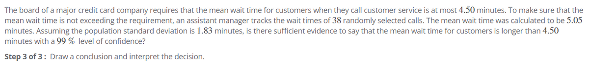 The board of a major credit card company requires that the mean wait time for customers when they call customer service is at most 4.50 minutes. To make sure that the
mean wait time is not exceeding the requirement, an assistant manager tracks the wait times of 38 randomly selected calls. The mean wait time was calculated to be 5.05
minutes. Assuming the population standard deviation is 1.83 minutes, is there sufficient evidence to say that the mean wait time for customers is longer than 4.50
minutes with a 99% level of confidence?
Step 3 of 3: Draw a conclusion and interpret the decision.