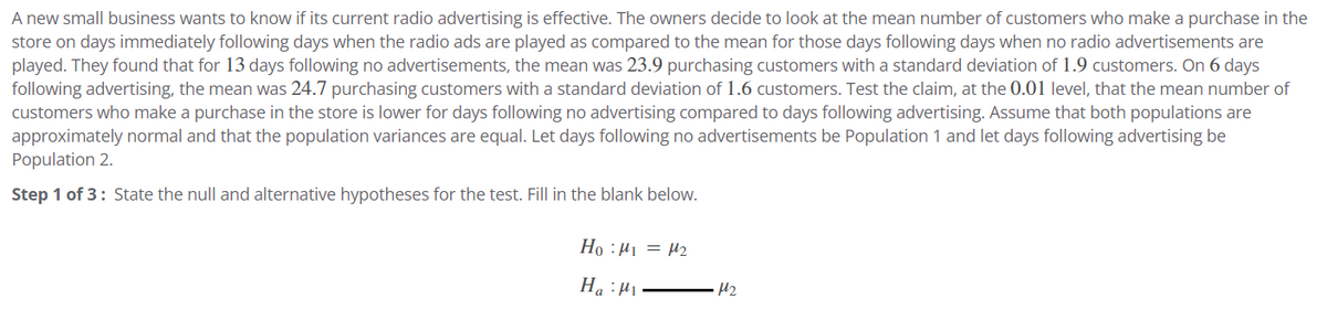 A new small business wants to know if its current radio advertising is effective. The owners decide to look at the mean number of customers who make a purchase in the
store on days immediately following days when the radio ads are played as compared to the mean for those days following days when no radio advertisements are
played. They found that for 13 days following no advertisements, the mean was 23.9 purchasing customers with a standard deviation of 1.9 customers. On 6 days
following advertising, the mean was 24.7 purchasing customers with a standard deviation of 1.6 customers. Test the claim, at the 0.01 level, that the mean number of
customers who make a purchase in the store is lower for days following no advertising compared to days following advertising. Assume that both populations are
approximately normal and that the population variances are equal. Let days following no advertisements be Population 1 and let days following advertising be
Population 2.
Step 1 of 3: State the null and alternative hypotheses for the test. Fill in the blank below.
Ho: M₁ = μ₂
Ha: M₁
M₂