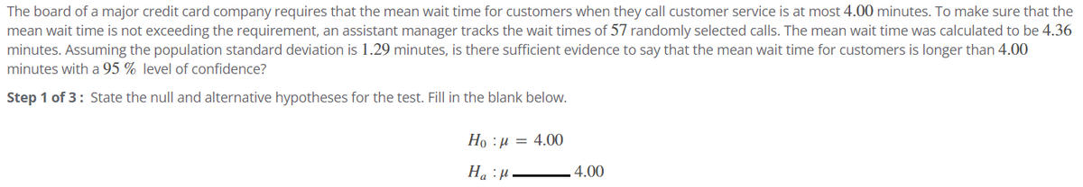 The board of a major credit card company requires that the mean wait time for customers when they call customer service is at most 4.00 minutes. To make sure that the
mean wait time is not exceeding the requirement, an assistant manager tracks the wait times of 57 randomly selected calls. The mean wait time was calculated to be 4.36
minutes. Assuming the population standard deviation is 1.29 minutes, is there sufficient evidence to say that the mean wait time for customers is longer than 4.00
minutes with a 95 % level of confidence?
Step 1 of 3: State the null and alternative hypotheses for the test. Fill in the blank below.
Ho=4.00
H₂="
4.00