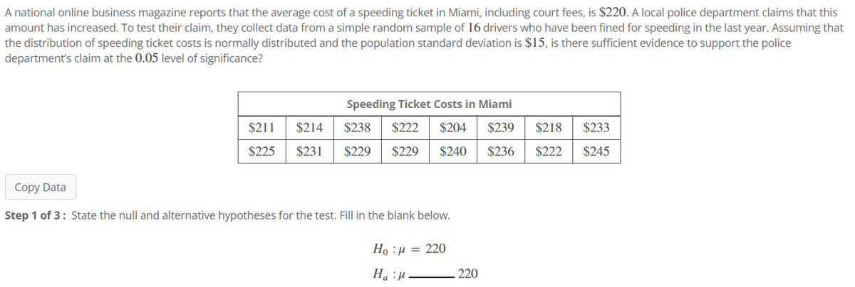 A national online business magazine reports that the average cost of a speeding ticket in Miami, including court fees, is $220. A local police department claims that this
amount has increased. To test their claim, they collect data from a simple random sample of 16 drivers who have been fined for speeding in the last year. Assuming that
the distribution of speeding ticket costs is normally distributed and the population standard deviation is $15, is there sufficient evidence to support the police
department's claim at the 0.05 level of significance?
Speeding Ticket Costs in Miami
$211 $214
$225
$231
$238 $222 $204 $239 $218
$229 $229 $240 $236 $222
$233
$245
Copy Data
Step 1 of 3: State the null and alternative hypotheses for the test. Fill in the blank below.
Ha : a = 220
:μ
Ha H
220