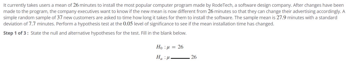It currently takes users a mean of 26 minutes to install the most popular computer program made by RodeTech, a software design company. After changes have been
made to the program, the company executives want to know if the new mean is now different from 26 minutes so that they can change their advertising accordingly. A
simple random sample of 37 new customers are asked to time how long it takes for them to install the software. The sample mean is 27.9 minutes with a standard
deviation of 7.7 minutes. Perform a hypothesis test at the 0.05 level of significance to see if the mean installation time has changed.
Step 1 of 3: State the null and alternative hypotheses for the test. Fill in the blank below.
Họ : 1 = 26
Ha H
26