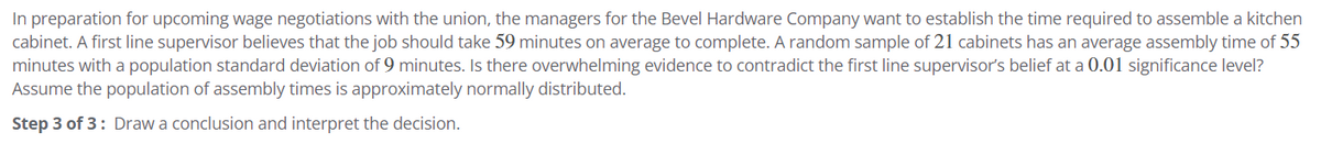 In preparation for upcoming wage negotiations with the union, the managers for the Bevel Hardware Company want to establish the time required to assemble a kitchen
cabinet. A first line supervisor believes that the job should take 59 minutes on average to complete. A random sample of 21 cabinets has an average assembly time of 55
minutes with a population standard deviation of 9 minutes. Is there overwhelming evidence to contradict the first line supervisor's belief at a 0.01 significance level?
Assume the population of assembly times is approximately normally distributed.
Step 3 of 3: Draw a conclusion and interpret the decision.