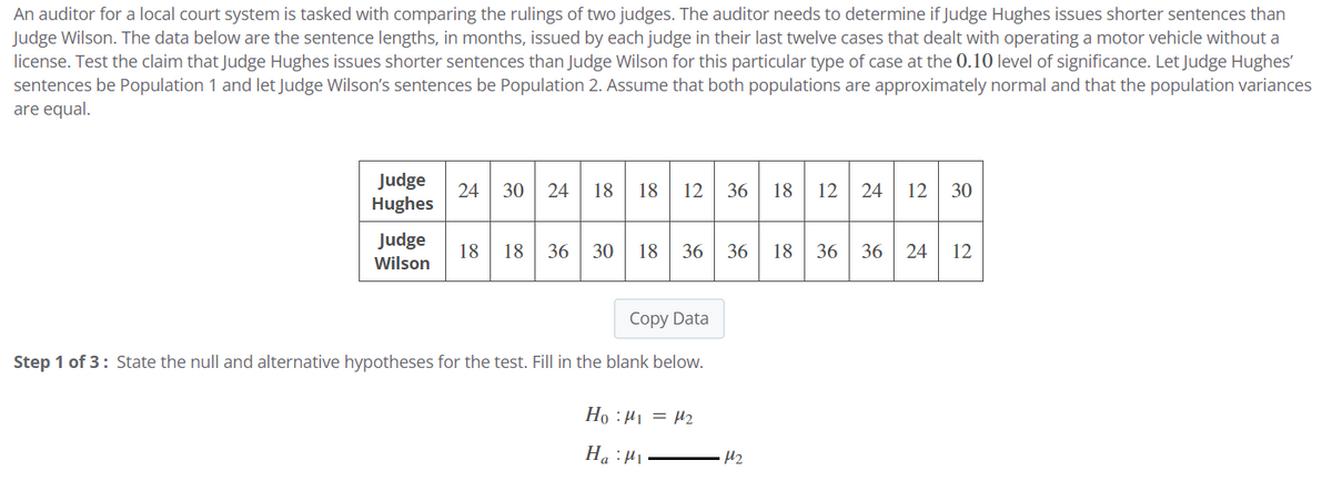 An auditor for a local court system is tasked with comparing the rulings of two judges. The auditor needs to determine if Judge Hughes issues shorter sentences than
Judge Wilson. The data below are the sentence lengths, in months, issued by each judge in their last twelve cases that dealt with operating a motor vehicle without a
license. Test the claim that Judge Hughes issues shorter sentences than Judge Wilson for this particular type of case at the 0.10 level of significance. Let Judge Hughes'
sentences be Population 1 and let Judge Wilson's sentences be Population 2. Assume that both populations are approximately normal and that the population variances
are equal.
Judge
Hughes
24 30
+
Judge 18 18 36 30
Wilson
12 36
36
Copy Data
Step 1 of 3: State the null and alternative hypotheses for the test. Fill in the blank below.
Ho :μ₁ = 1₂
Ha: ₁
12 24
M₂
12 30
36 18 36 36 24 12