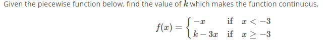 ## Continuity of a Piecewise Function

### Problem Statement

Given the piecewise function below, find the value of \( k \) which makes the function continuous.

\[ f(x) = \begin{cases} 
-x & \text{if } x < -3 \\
k - 3x & \text{if } x \geq -3 
\end{cases} \]

### Solution

To ensure the function \( f(x) \) is continuous at \( x = -3 \), the left-hand limit and the right-hand limit at \( x = -3 \) must be equal, and both must equal the value of the function at \( x = -3 \).

#### Step-by-Step Process

1. **Evaluate the left-hand limit** as \( x \) approaches \( -3 \):

   Since \( x < -3 \) for the left-hand limit,
   \[
   \lim_{{x \to -3^-}} f(x) = \lim_{{x \to -3^-}} (-x) = -(-3) = 3.
   \]

2. **Evaluate the right-hand limit** as \( x \) approaches \( -3 \):

   Since \( x \geq -3 \) for the right-hand limit,
   \[
   \lim_{{x \to -3^+}} f(x) = \lim_{{x \to -3^+}} (k - 3x).
   \]
   Substitute \( x = -3 \) into \( k - 3x \):
   \[
   f(-3) = k - 3(-3) = k + 9.
   \]

3. **Set the left-hand limit equal to the right-hand limit** to ensure continuity:
   \[
   3 = k + 9.
   \]
   Solve for \( k \):
   \[
   k = 3 - 9 = -6.
   \]

### Conclusion

The value of \( k \) that makes the function continuous at \( x = -3 \) is \( \boxed{-6} \).