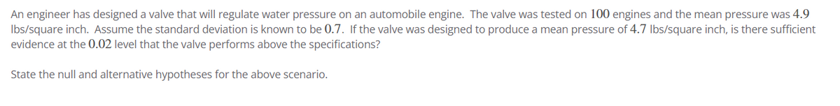 An engineer has designed a valve that will regulate water pressure on an automobile engine. The valve was tested on 100 engines and the mean pressure was 4.9
lbs/square inch. Assume the standard deviation is known to be 0.7. If the valve was designed to produce a mean pressure of 4.7 lbs/square inch, is there sufficient
evidence at the 0.02 level that the valve performs above the specifications?
State the null and alternative hypotheses for the above scenario.