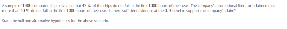 A sample of 1300 computer chips revealed that 43% of the chips do not fail in the first 1000 hours of their use. The company's promotional literature claimed that
more than 40% do not fail in the first 1000 hours of their use. Is there sufficient evidence at the 0.10 level to support the company's claim?
State the null and alternative hypotheses for the above scenario.