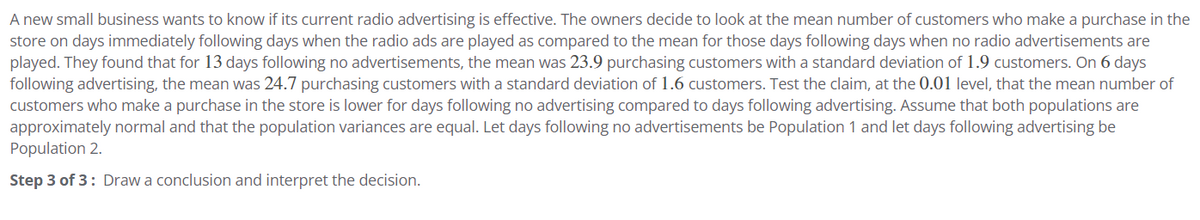 A new small business wants to know if its current radio advertising is effective. The owners decide to look at the mean number of customers who make a purchase in the
store on days immediately following days when the radio ads are played as compared to the mean for those days following days when no radio advertisements are
played. They found that for 13 days following no advertisements, the mean was 23.9 purchasing customers with a standard deviation of 1.9 customers. On 6 days
following advertising, the mean was 24.7 purchasing customers with a standard deviation of 1.6 customers. Test the claim, at the 0.01 level, that the mean number of
customers who make a purchase in the store is lower for days following no advertising compared to days following advertising. Assume that both populations are
approximately normal and that the population variances are equal. Let days following no advertisements be Population 1 and let days following advertising be
Population 2.
Step 3 of 3: Draw a conclusion and interpret the decision.