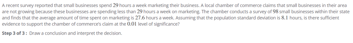 A recent survey reported that small businesses spend 29 hours a week marketing their business. A local chamber of commerce claims that small businesses in their area
are not growing because these businesses are spending less than 29 hours a week on marketing. The chamber conducts a survey of 98 small businesses within their state
and finds that the average amount of time spent on marketing is 27.6 hours a week. Assuming that the population standard deviation is 8.1 hours, is there sufficient
evidence to support the chamber of commerce's claim at the 0.01 level of significance?
Step 3 of 3: Draw a conclusion and interpret the decision.