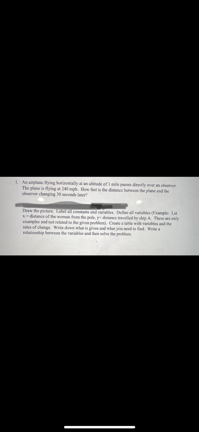 1. An airplane flying horizontally at an altitude of 1 mile passes directly over an observer.
The plane is flying at 240 mph. How fast is the distance between the plane and the
observer changing 30 seconds later?
Draw the picture. Label all constants and variables. Define all variables (Example: Let
x = distance of the woman from the pole, y= distance travelled by ship A. These are only
examples and not related to the given problem). Create a table with variables and the
rates of change. Write down what is given and what you need to find. Write a
relationship between the variables and then solve the problem.
