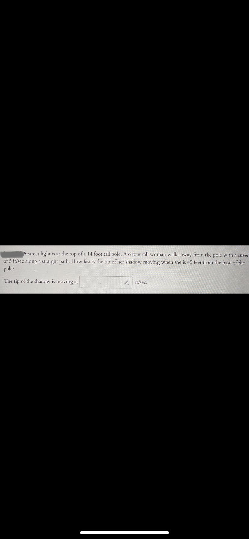 A street light is at the top of a 14 foot tall pole. A 6 foot tall woman walks away from the pole with a spee-
of 5 ft/sec along a straight path. How fast is the tip of her shadow moving when she is 45 feet from the base of the
pole?
The tip of the shadow is moving at
P ft/sec.

