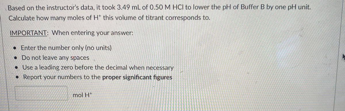 Based on the instructor's data, it took 3.49 mL of 0.50 M HCl to lower the pH of Buffer B by one pH unit.
Calculate how many moles of H* this volume of titrant corresponds to.
IMPORTANT: When entering your answer:
• Enter the number only (no units)
• Do not leave any spaces
• Use a leading zero before the decimal when necessary
Report your numbers to the proper significant figures
mol H*
