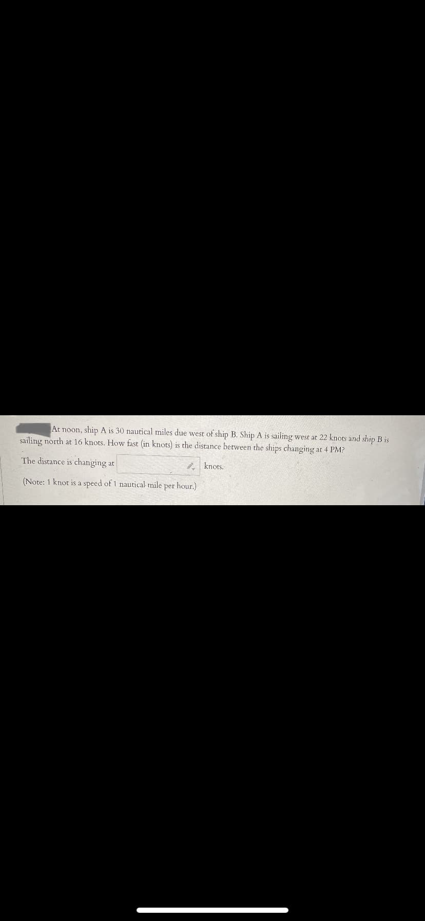 At noon, ship A is 30 nautical miles due west of ship B. Ship A is sailing west at 22 knots and ship B is
sailing north at 16 knots. How fast (in knots) is the distance between the ships changing at 4 PM?
The distance is changing at
knots.
(Note: 1 knot is a speed of 1 nautical mile per hour.)
