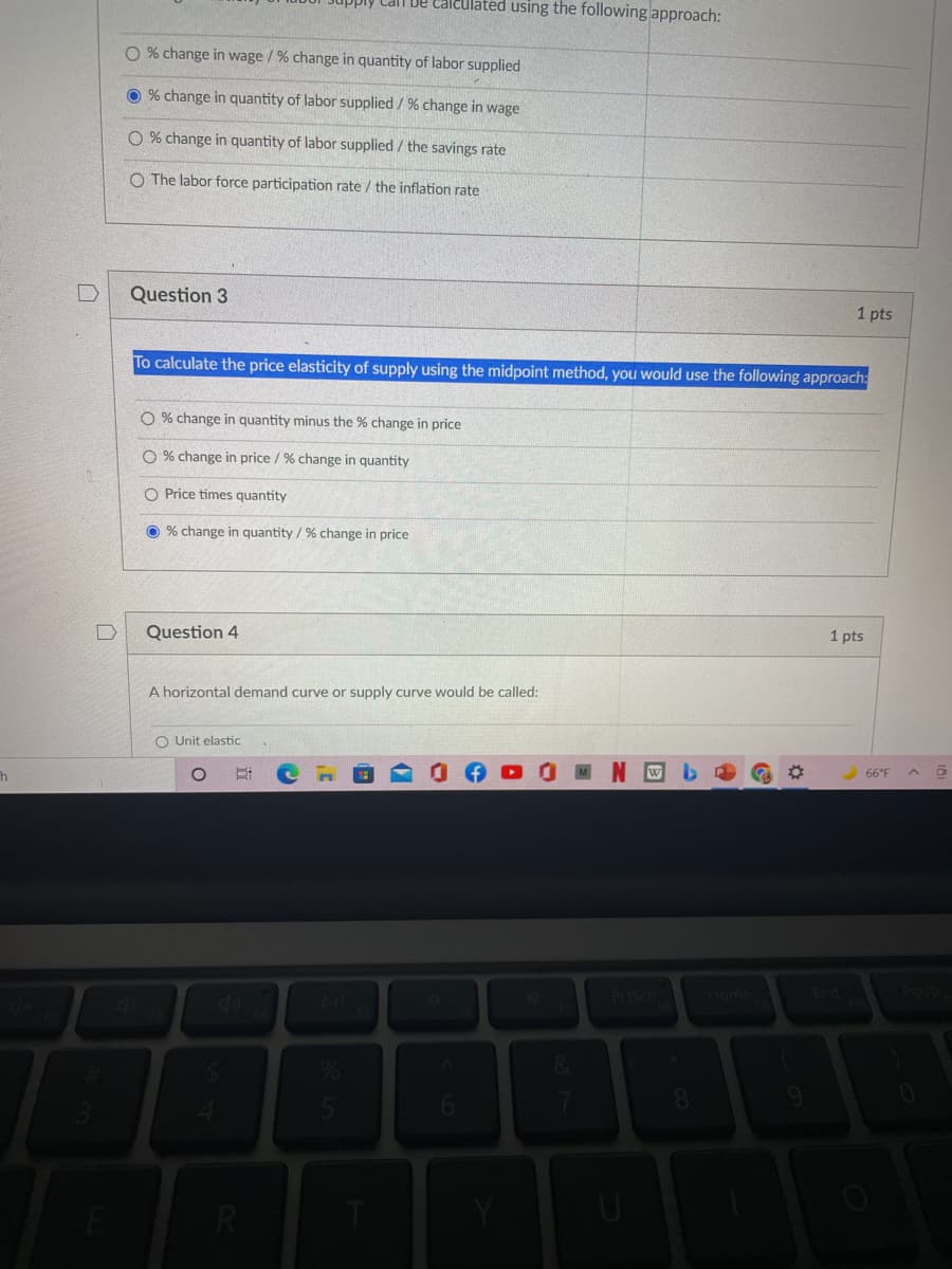 ### Economics Quiz

#### Question 2 (1 point)
The elasticity of labor supply can be calculated using the following approach:

- [ ] % change in wage / % change in quantity of labor supplied
- [x] % change in quantity of labor supplied / % change in wage
- [ ] % change in quantity of labor supplied / the savings rate
- [ ] The labor force participation rate / the inflation rate

#### Question 3 (1 point)
To calculate the price elasticity of supply using the midpoint method, you would use the following approach:

- [ ] % change in quantity minus the % change in price
- [ ] % change in price / % change in quantity
- [ ] Price times quantity
- [x] % change in quantity / % change in price

#### Question 4 (1 point)
A horizontal demand curve or supply curve would be called:

- [ ] Unit elastic