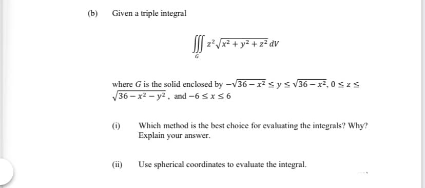 (b)
Given a triple integral
|| z²/x? + y2 + z² dV
where G is the solid enclosed by -V36 – x² < y< v36 – x², 0<zs
36 – x² – y² , and -6 < x < 6
(i)
Which method is the best choice for evaluating the integrals? Why?
Explain your answer.
(ii)
Use spherical coordinates to evaluate the integral.
